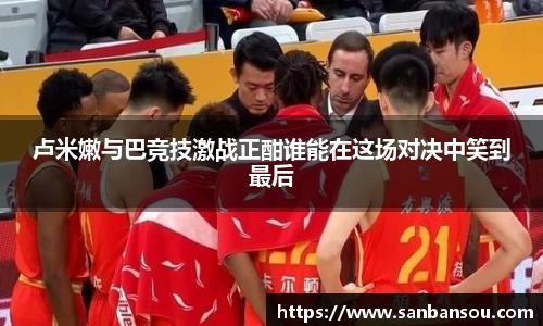 卢米嫩与巴竞技激战正酣谁能在这场对决中笑到最后