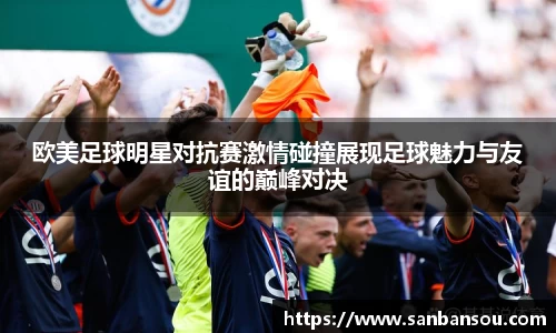 欧美足球明星对抗赛激情碰撞展现足球魅力与友谊的巅峰对决